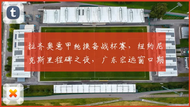 拉齐奥意甲轮换备战杯赛，纽约尼克斯里程碑之夜，广东宏远窗口期名单 - 沙巴体育投注