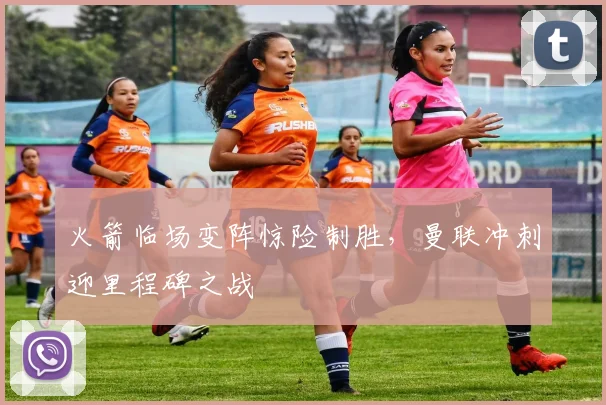 火箭临场变阵惊险制胜，曼联冲刺迎里程碑之战 - 沙巴体育投注