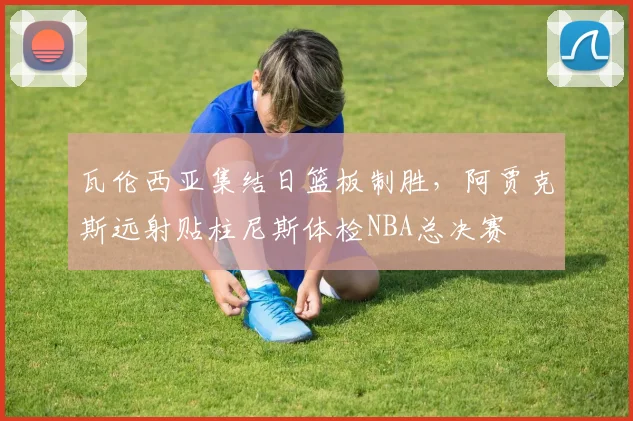 瓦伦西亚集结日篮板制胜，阿贾克斯远射贴柱尼斯体检NBA总决赛