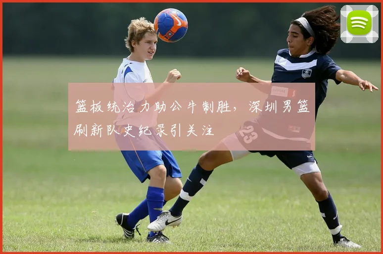 篮板统治力助公牛制胜，深圳男篮刷新队史纪录引关注